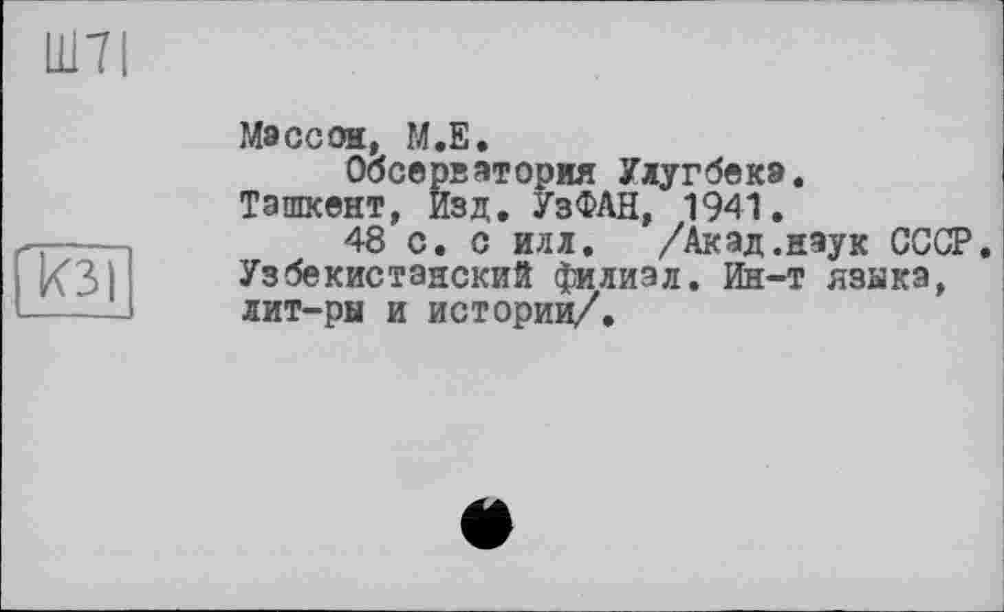 ﻿Ш7І
кзі
Массон, M.S.
Обсерватория Улугбека.
Ташкент, Изд. УзФАН, 1941.
48 с. с илл. /Акад.наук СССР. Узбекистанский филиал, йн-т языка, лит-ры и истории/.